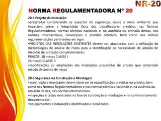 NORMA REGULAMENTADORA Nº 20
20.5 Projeto da Instalação
•projetadas considerando os aspectos de segurança, saúde e meio ambiente que
impactem sobre a integridade física dos trabalhadores previstos nas Normas
Regulamentadoras, normas técnicas nacionais e, na ausência ou omissão destas, nas
normas internacionais, convenções e acordos coletivos, bem como nas demais
regulamentações pertinentes em vigor.
•PROJETOS DAS INSTALAÇÕES EXISTENTES devem ser atualizados com a utilização de
metodologias de análise de riscos para a identificação da necessidade de adoção de
medidas de proteção complementares:
PRAZOS: 18 meses CLASSE I
24 meses CLASSE II
•modificações ou ampliações das instalações precedidas de projeto que contemple
estudo de análise de riscos
20.6 Segurança na Construção e Montagem
•construção e montagem devem observar as especificações previstas no projeto, bem
como nas Normas Regulamentadoras e nas normas técnicas nacionais e, na ausência ou
omissão destas, nas normas internacionais
•inspeções e testes realizados na fase de construção e montagem e no comissionamento
documentados
•equipamentos e instalações identificados e sinalizados
 