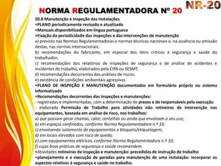 NORMA REGULAMENTADORA Nº 20
20.8 Manutenção e Inspeção das Instalações
•PLANO periodicamente revisado e atualizado
•Manuais disponibilizados em língua portuguesa
•Fixação da periodicidade das inspeções e das intervenções de manutenção
a) previsto nas Normas Regulamentadoras e normas técnicas nacionais e, na ausência ou omissão
destas, nas normas internacionais;
b) recomendações do fabricante, em especial dos itens críticos à segurança e saúde do
trabalhador;
c) recomendações dos relatórios de inspeções de segurança e de análise de acidentes e
incidentes do trabalho, elaborados pela CIPA ou SESMT;
d) recomendações decorrentes das análises de riscos;
e) existência de condições ambientais agressivas.
•PLANO DE INSPEÇÃO E MANUTENÇÃO documentados em formulário próprio ou sistema
informatizado
•Recomendações decorrentes das inspeções e manutenções:
- registradas e implementadas, com a determinação de prazos e de responsáveis pela execução
- elaborada Permissão de Trabalho para atividades não rotineiras de intervenção nos
equipamentos, baseada em análise de risco, nos trabalhos:
a) que possam gerar chamas, calor, centelhas ou ainda que envolvam o seu uso;
b) em espaços confinados, conforme Norma Regulamentadora n.º 33;
c) envolvendo isolamento de equipamentos e bloqueio/etiquetagem;
d) em locais elevados com risco de queda;
e) com equipamentos elétricos, conforme Norma Regulamentadora n.º 10;
f) cujas boas práticas de segurança e saúde recomendem.
•Atividades rotineiras de inspeção e manutenção: precedidas de instrução de trabalho
•planejamento e a execução de paradas para manutenção de uma instalação: incorporar os
aspectos relativos à segurança e saúde no trabalho.
 