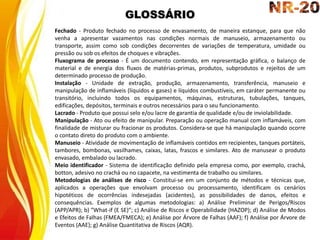 GLOSSÁRIO
Fechado - Produto fechado no processo de envasamento, de maneira estanque, para que não
venha a apresentar vazamentos nas condições normais de manuseio, armazenamento ou
transporte, assim como sob condições decorrentes de variações de temperatura, umidade ou
pressão ou sob os efeitos de choques e vibrações.
Fluxograma de processo - É um documento contendo, em representação gráfica, o balanço de
material e de energia dos fluxos de matérias-primas, produtos, subprodutos e rejeitos de um
determinado processo de produção.
Instalação - Unidade de extração, produção, armazenamento, transferência, manuseio e
manipulação de inflamáveis (líquidos e gases) e líquidos combustíveis, em caráter permanente ou
transitório, incluindo todos os equipamentos, máquinas, estruturas, tubulações, tanques,
edificações, depósitos, terminais e outros necessários para o seu funcionamento.
Lacrado - Produto que possui selo e/ou lacre de garantia de qualidade e/ou de inviolabilidade.
Manipulação - Ato ou efeito de manipular. Preparação ou operação manual com inflamáveis, com
finalidade de misturar ou fracionar os produtos. Considera-se que há manipulação quando ocorre
o contato direto do produto com o ambiente.
Manuseio - Atividade de movimentação de inflamáveis contidos em recipientes, tanques portáteis,
tambores, bombonas, vasilhames, caixas, latas, frascos e similares. Ato de manusear o produto
envasado, embalado ou lacrado.
Meio identificador - Sistema de identificação definido pela empresa como, por exemplo, crachá,
botton, adesivo no crachá ou no capacete, na vestimenta de trabalho ou similares.
Metodologias de análises de risco - Constitui-se em um conjunto de métodos e técnicas que,
aplicados a operações que envolvam processo ou processamento, identificam os cenários
hipotéticos de ocorrências indesejadas (acidentes), as possibilidades de danos, efeitos e
consequências. Exemplos de algumas metodologias: a) Análise Preliminar de Perigos/Riscos
(APP/APR); b) ″What-if (E SE)″; c) Análise de Riscos e Operabilidade (HAZOP); d) Análise de Modos
e Efeitos de Falhas (FMEA/FMECA); e) Análise por Árvore de Falhas (AAF); f) Análise por Árvore de
Eventos (AAE); g) Análise Quantitativa de Riscos (AQR).
 