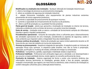 GLOSSÁRIO
Modificações ou ampliações das instalações - Qualquer alteração de instalação industrial que:
I - altere a tecnologia de processo ou processamento empregada;
II - altere as condições de segurança da instalação industrial;
III - adapte fisicamente instalações e/ou equipamentos de plantas industriais existentes
provenientes de outros segmentos produtivos;
IV- aumente a capacidade de processamento de quaisquer insumos;
V - aumente a capacidade de armazenamento de insumos ou de produtos;
VI - altere o perfil de produção ou a qualidade final dos produtos.
Planta geral de locação - planta que apresenta a localização da instalação no interior do terreno,
indicando as distâncias entre os limites do terreno e um ponto inicial da instalação.
Posto de serviço - Instalação onde se exerce a atividade de fornecimento varejista de inflamáveis
(líquidos e gases) e líquidos combustíveis.
Procedimentos operacionais - Conjunto de instruções claras e suficientes para o desenvolvimento
das atividades operacionais de uma instalação, considerando os aspectos de segurança, saúde e
meio ambiente que impactem sobre a integridade física dos trabalhadores.
Processo contínuo de produção - Sistema de produção que opera ininterruptamente durante as 24
horas do dia, por meio do trabalho em turnos de revezamento.
Processo ou processamento - Sequência integrada de operações. A sequência pode ser inclusive de
operações físicas e/ou químicas. A sequência pode envolver, mas não se limita à preparação,
separação, purificação ou mudança de estado, conteúdo de energia ou composição.
Proficiência - Competência, aptidão, capacitação e habilidade aliadas à experiência.
Profissional habilitado - Profissional com atribuições legais para a atividade a ser desempenhada e
que assume a responsabilidade técnica, tendo registro no conselho profissional de classe.
Prontuário da Instalação - Sistema organizado de forma a conter uma memória dinâmica das
informações técnicas pertinentes às instalações, geradas desde a fase de projeto, operação,
inspeção e manutenção, que registra, em meio físico ou eletrônico, todo o histórico da instalação ou
contém indicações suficientes para a obtenção deste histórico.
 