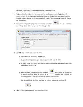 RESPUESTAS MÚLTIPLES: Permite escoger una o dos respuestas.

•   Se puede insertar imágenes a las preguntas hay que busca en internet y grabar en la
    misma carpeta de creada para esta actividad, luego se ubica en la pregunta y se presiona
    insertar, imagen, archivo local (no se visualiza la imagen en el programa, sino en la página
    del estudiante).

•   Para poner tiempo a las preguntas ubicarse en el botón                   en    el    casillero
    contador y ubicar el tiempo que durará toda la prueba




3. JCROSS.- nos permite hacer sopa de letras.

        •   Poner en título el nombre del ejercicio

        •   Luego ubicar las palabras que se quiere poner en la sopa de letras

        •   Ir añadir pistas para ubicar una referencia de cada palabra, se va poniendo la pista
            palabra por palabra y ok.



        •   Para genera la cuadricula nos ubicamos en               y ubicamos el máximo de
            la cuadrícula que debe ser mayor a la                   palabra más grande de
            nuestro ejercicio y presionar finalmente generar la cuadrícula.

        •   Las otras opciones funcional igual que los anteriores sistemas presionando




4. JMIX.- Construye un ejercicio para ordenar la frase
 