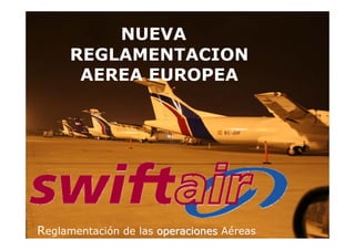 SWIFTAIR
NUEVA
REGLAMENTACION
AEREA EUROPEA
Reglamentación de las operaciones
operaciones Aéreas
 