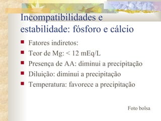 Incompatibilidades e 
estabilidade: fósforo e cálcio 
 Fatores indiretos: 
 Teor de Mg: < 12 mEq/L 
 Presença de AA: diminui a precipitação 
 Diluição: diminui a precipitação 
 Temperatura: favorece a precipitação 
Foto bolsa 
 