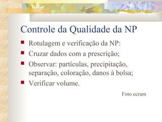 Controle da Qualidade da NP 
 Rotulagem e verificação da NP: 
 Cruzar dados com a prescrição; 
 Observar: partículas, precipitação, 
separação, coloração, danos à bolsa; 
 Verificar volume. 
Foto ecram 
 