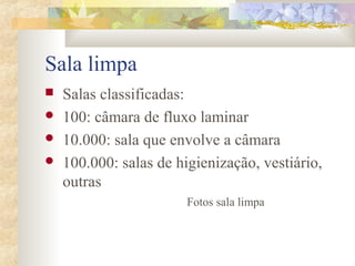 Sala limpa 
 Salas classificadas: 
 100: câmara de fluxo laminar 
 10.000: sala que envolve a câmara 
 100.000: salas de higienização, vestiário, 
outras 
Fotos sala limpa 
 