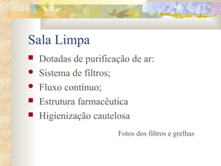 Sala Limpa 
 Dotadas de purificação de ar: 
 Sistema de filtros; 
 Fluxo contínuo; 
 Estrutura farmacêutica 
 Higienização cautelosa 
Fotos dos filtros e grelhas 
 