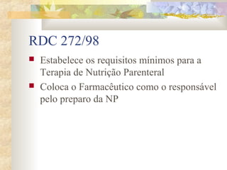 RDC 272/98 
 Estabelece os requisitos mínimos para a 
Terapia de Nutrição Parenteral 
 Coloca o Farmacêutico como o responsável 
pelo preparo da NP 
 
