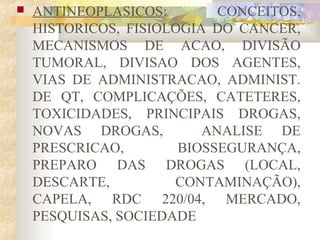  ANTINEOPLASICOS: CONCEITOS, 
HISTORICOS, FISIOLOGIA DO CANCER, 
MECANISMOS DE ACAO, DIVISÃO 
TUMORAL, DIVISAO DOS AGENTES, 
VIAS DE ADMINISTRACAO, ADMINIST. 
DE QT, COMPLICAÇÕES, CATETERES, 
TOXICIDADES, PRINCIPAIS DROGAS, 
NOVAS DROGAS, ANALISE DE 
PRESCRICAO, BIOSSEGURANÇA, 
PREPARO DAS DROGAS (LOCAL, 
DESCARTE, CONTAMINAÇÃO), 
CAPELA, RDC 220/04, MERCADO, 
PESQUISAS, SOCIEDADE 
 