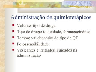 Administração de quimioterápicos 
 Volume: tipo de droga 
 Tipo de droga: toxicidade, farmacocinética 
 Tempo: vai depender do tipo de QT 
 Fotossensibilidade 
 Vesicantes e irritantes: cuidados na 
administração 
 