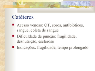 Catéteres 
 Acesso venoso: QT, soros, antibióticos, 
sangue, coleta de sangue 
 Dificuldade de punção: fragilidade, 
desnutrição, esclerose 
 Indicações: fragilidade, tempo prolongado 
 