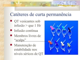 Catéteres de curta permanência 
 QT vesicantes sob 
infusão > que 1 Hr 
 Infusão contínua 
 Membros livres de 
“scalps” 
 Manutenção de 
estabilidade nos 
níveis séricos de QT 
 