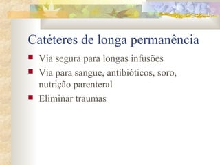 Catéteres de longa permanência 
 Via segura para longas infusões 
 Via para sangue, antibióticos, soro, 
nutrição parenteral 
 Eliminar traumas 
 