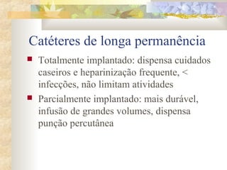 Catéteres de longa permanência 
 Totalmente implantado: dispensa cuidados 
caseiros e heparinização frequente, < 
infecções, não limitam atividades 
 Parcialmente implantado: mais durável, 
infusão de grandes volumes, dispensa 
punção percutânea 
 