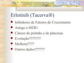 Erlotinib (TacervaÒ) 
 Inibidores de Fatores de Crescimento 
 Atinge o HER1 
 Câncer de pulmão e de pâncreas 
 Evolução??????? 
 Melhora???? 
 Outros dados?????? 
 
