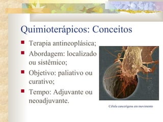 Quimioterápicos: Conceitos 
 Terapia antineoplásica; 
 Abordagem: localizado 
ou sistêmico; 
 Objetivo: paliativo ou 
curativo; 
 Tempo: Adjuvante ou 
neoadjuvante. 
Célula cancerígena em movimento 
 