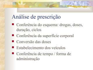 Análise de prescrição 
 Conferência do esquema: drogas, doses, 
duração, ciclos 
 Conferência da superfície corporal 
 Conversão das doses 
 Estabelecimento dos veículos 
 Conferência de tempo / forma de 
administração 
 