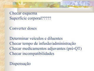 Checar esquema 
Superfície corporal????? 
Converter doses 
Determinar veículos e diluentes 
Checar tempo de infusão/administração 
Checar medicamentos adjuvantes (pré-QT) 
Checar incompatibilidades 
Dispensação 
 