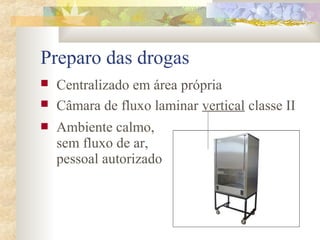 Preparo das drogas 
 Centralizado em área própria 
 Câmara de fluxo laminar vertical classe II 
 Ambiente calmo, 
sem fluxo de ar, 
pessoal autorizado 
 