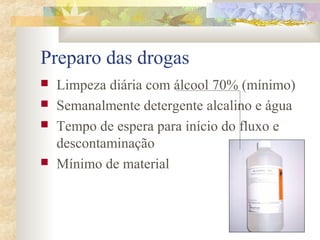 Preparo das drogas 
 Limpeza diária com álcool 70% (mínimo) 
 Semanalmente detergente alcalino e água 
 Tempo de espera para início do fluxo e 
descontaminação 
 Mínimo de material 
 