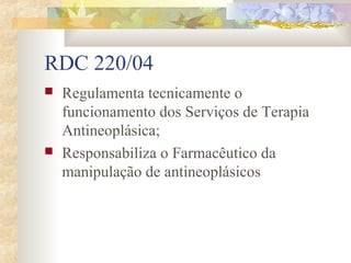 RDC 220/04 
 Regulamenta tecnicamente o 
funcionamento dos Serviços de Terapia 
Antineoplásica; 
 Responsabiliza o Farmacêutico da 
manipulação de antineoplásicos 
 