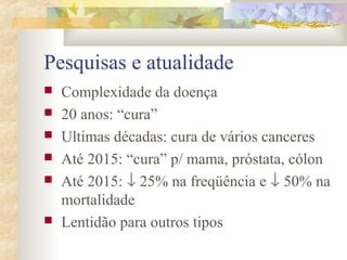 Pesquisas e atualidade 
 Complexidade da doença 
 20 anos: “cura” 
 Ultimas décadas: cura de vários canceres 
 Até 2015: “cura” p/ mama, próstata, cólon 
 Até 2015: ¯ 25% na freqüência e ¯ 50% na 
mortalidade 
 Lentidão para outros tipos 
 