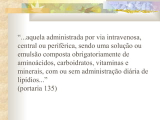 “...aquela administrada por via intravenosa, 
central ou periférica, sendo uma solução ou 
emulsão composta obrigatoriamente de 
aminoácidos, carboidratos, vitaminas e 
minerais, com ou sem administração diária de 
lipídios...” 
(portaria 135) 
 