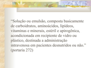 “Solução ou emulsão, composta basicamente 
de carboidratos, aminoácidos, lipídeos, 
vitaminas e minerais, estéril e apirogênica, 
acondicionada em recipiente de vidro ou 
plástico, destinada a administração 
intravenosa em pacientes desnutridos ou não.” 
(portaria 272) 
 