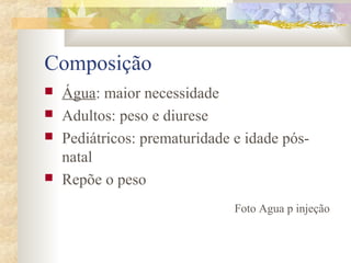 Composição 
 Água: maior necessidade 
 Adultos: peso e diurese 
 Pediátricos: prematuridade e idade pós-natal 
 Repõe o peso 
Foto Agua p injeção 
 