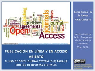 Gema Bueno de
                                                                                                                   la Fuente
                                                                                                                  Univ. Carlos III




                                                                                                                Universidad de
                                                                                                                León. Programa
                                                                                                                 de Formación
Uppsala University Library http://www.ub.uu.se/en/Service/Courses-at-the-Library/E-publishing-and-Open-Access      Continua
                                                                                                                    Nov. 2012.
  PUBLICACIÓN EN LÍNEA Y EN ACCESO
              ABIERTO
  EL USO DE OPEN JOURNAL SYSTEM (OJS) PARA LA
          EDICIÓN DE REVISTAS DIGITALES                                                                         Commons Reconocimiento-
                                                                                                                NoComercial-CompartirIgual
                                                                                                                                   1
                                                                                                                3.0 Unported
 