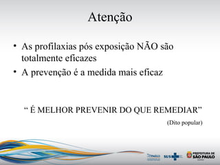 Atenção
• As profilaxias pós exposição NÃO são
totalmente eficazes
• A prevenção é a medida mais eficaz
“ É MELHOR PREVENIR DO QUE REMEDIAR”
(Dito popular)
 