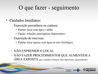 O que fazer - seguimento
• Cuidados Imediatos:
– Exposição percutânea ou cutânea:
• Padrão: lavar com água e sabão
• Opção: soluções antissépticas degermantes
– Exposição de mucosas:
• Padrão: lavar apenas com água ou soro fisiológico
– NÃO EXPREMER O LOCAL
– NÃO FAZER PROCEDIMENTOS QUE AUMENTEM A
ÁREA EXPOSTA (pex soluções irritantes: éter, hipoclorito, glutaraldeido)
 