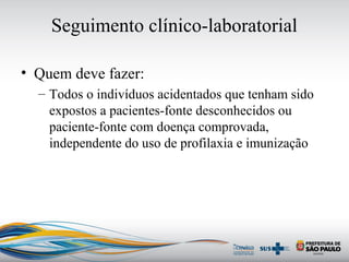 Seguimento clínico-laboratorial
• Quem deve fazer:
– Todos o indivíduos acidentados que tenham sido
expostos a pacientes-fonte desconhecidos ou
paciente-fonte com doença comprovada,
independente do uso de profilaxia e imunização
 