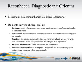 Reconhecer, Diagnosticar e Orientar
• É essencial no acompanhamento clínico-laboratorial
• Do ponto de vista clínico, avaliar:
– Sintomas, sinais relacionados a soro-conversões e complicações relacionadas
às contaminações
– Toxicidades medicamentosas ou efeitos adversos associados às imunizações e
seu manejo
– Adesão às profilaxias, adequação das medicações aos horários compatíveis
com atividades diárias, compreensão e informação para o paciente
– Aspectos psicossociais, como desordens pós traumáticas
– Prevenção secundária das infecções – preservativos, não doar sangue ou
órgãos, interromper ou não a amamentação
 