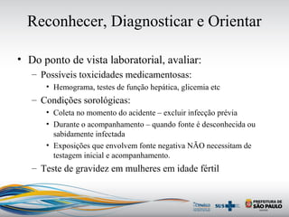 Reconhecer, Diagnosticar e Orientar
• Do ponto de vista laboratorial, avaliar:
– Possíveis toxicidades medicamentosas:
• Hemograma, testes de função hepática, glicemia etc
– Condições sorológicas:
• Coleta no momento do acidente – excluir infecção prévia
• Durante o acompanhamento – quando fonte é desconhecida ou
sabidamente infectada
• Exposições que envolvem fonte negativa NÃO necessitam de
testagem inicial e acompanhamento.
– Teste de gravidez em mulheres em idade fértil
 