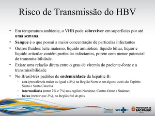 Risco de Transmissão do HBV
• Em temperatura ambiente, o VHB pode sobreviver em superfícies por até
uma semana.
• Sangue é o que possui a maior concentração de partículas infectantes
• Outros fluidos: leite materno, líquido amniótico, líquido biliar, líquor e
líquido articular contêm partículas infectantes, porém com menor potencial
de transmissibilidade.
• Existe uma relação direta entre o grau de viremia do paciente-fonte e a
transmissibilidade
• No Brasil-três padrões de endemicidade da hepatite B:
– alta (prevalência maior ou igual a 8%) na Região Norte e em alguns locais do Espírito
Santo e Santa Catarina
– intermediária (entre 2% e 7%) nas regiões Nordeste, Centro-Oeste e Sudeste;
– baixa (menor que 2%), na Região Sul do país
 