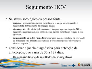 Seguimento HCV
• Se status sorológico da pessoa fonte:
– reagente: acompanhar a pessoa exposta pelo risco de soroconversão e
necessidade de tratamento da infecção aguda;
– não reagente: não há risco de soroconversão para a pessoa exposta. Não é
necessário acompanhamento sorológico da pessoa exposta em relação a essa
infecção;
– desconhecido ou indeterminado: avaliar caso a caso, com base na gravidade
da exposição e na probabilidade clínica e epidemiológica de infecção pelo
vírus da hepatite C.
• considerar a janela diagnóstica para detecção de
anticorpos, que varia de 33 a 129 dias.
– Há a possibilidade de resultados falso-negativos
 