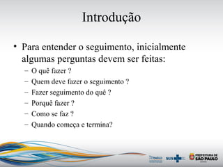 Introdução
• Para entender o seguimento, inicialmente
algumas perguntas devem ser feitas:
– O quê fazer ?
– Quem deve fazer o seguimento ?
– Fazer seguimento do quê ?
– Porquê fazer ?
– Como se faz ?
– Quando começa e termina?
 