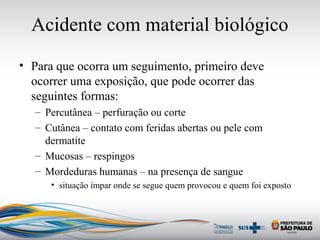 Acidente com material biológico
• Para que ocorra um seguimento, primeiro deve
ocorrer uma exposição, que pode ocorrer das
seguintes formas:
– Percutânea – perfuração ou corte
– Cutânea – contato com feridas abertas ou pele com
dermatite
– Mucosas – respingos
– Mordeduras humanas – na presença de sangue
• situação ímpar onde se segue quem provocou e quem foi exposto
 