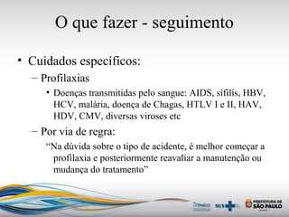 O que fazer - seguimento
• Cuidados específicos:
– Profilaxias
• Doenças transmitidas pelo sangue: AIDS, sífilis, HBV,
HCV, malária, doença de Chagas, HTLV I e II, HAV,
HDV, CMV, diversas viroses etc
– Por via de regra:
“Na dúvida sobre o tipo de acidente, é melhor começar a
profilaxia e posteriormente reavaliar a manutenção ou
mudança do tratamento”
 