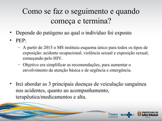 Como se faz o seguimento e quando
começa e termina?
• Depende do patógeno ao qual o indivíduo foi exposto
• PEP:
– A partir de 2015 o MS instituiu esquema único para todos os tipos de
exposição: acidente ocupacional, violência sexual e exposição sexual,
começando pelo HIV.
– Objetivo era simplificar as recomendações, para aumentar o
envolvimento da atenção básica e de urgência e emergência.
• Irei abordar as 3 principais doenças de veiculação sanguínea
nos acidentes, quanto ao acompanhamento,
terapêutica/medicamentos e alta.
 