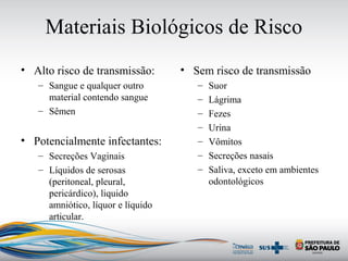 Materiais Biológicos de Risco
• Alto risco de transmissão:
– Sangue e qualquer outro
material contendo sangue
– Sêmen
• Potencialmente infectantes:
– Secreções Vaginais
– Líquidos de serosas
(peritoneal, pleural,
pericárdico), liquido
amniótico, líquor e líquido
articular.
• Sem risco de transmissão
– Suor
– Lágrima
– Fezes
– Urina
– Vômitos
– Secreções nasais
– Saliva, exceto em ambientes
odontológicos
 