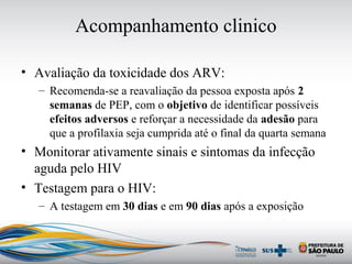 Acompanhamento clinico
• Avaliação da toxicidade dos ARV:
– Recomenda-se a reavaliação da pessoa exposta após 2
semanas de PEP, com o objetivo de identificar possíveis
efeitos adversos e reforçar a necessidade da adesão para
que a profilaxia seja cumprida até o final da quarta semana
• Monitorar ativamente sinais e sintomas da infecção
aguda pelo HIV
• Testagem para o HIV:
– A testagem em 30 dias e em 90 dias após a exposição
 