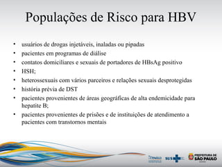 Populações de Risco para HBV
• usuários de drogas injetáveis, inaladas ou pipadas
• pacientes em programas de diálise
• contatos domiciliares e sexuais de portadores de HBsAg positivo
• HSH;
• heterossexuais com vários parceiros e relações sexuais desprotegidas
• história prévia de DST
• pacientes provenientes de áreas geográficas de alta endemicidade para
hepatite B;
• pacientes provenientes de prisões e de instituições de atendimento a
pacientes com transtornos mentais
 