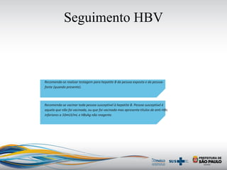 Seguimento HBV
Recomenda-se realizar testagem para hepatite B da pessoa exposta e da pessoa-
fonte (quando presente).
Recomenda-se vacinar toda pessoa susceptível à hepatite B. Pessoa susceptível é
aquela que não foi vacinada, ou que foi vacinada mas apresenta títulos de anti-HBs
inferiores a 10mUI/mL e HBsAg não reagente.
 