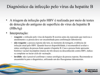 Diagnóstico da infecção pelo vírus da hepatite B
• A triagem da infecção pelo HBV é realizada por meio de testes
de detecção do antígeno de superfície do vírus da hepatite B
(HBsAg)
• Interpretação:
– reagente: a infecção pelo vírus da hepatite B ocorreu antes da exposição que motivou o
atendimento e a pessoa deve ser encaminhada para confirmação laboratorial.
– não reagente: a pessoa exposta não tem, no momento da testagem, evidências de
infecção atual pelo HBV. Quando houver disponibilidade, é recomendável avaliar o
status sorológico da pessoa-fonte quanto à hepatite B. Caso a pessoa-fonte apresente
histórico vacinal incompleto (menos de três doses) ou desconhecido contra HBV, indica-
se completar ou inciar ciclo de vacinação.
– inválido: não é possível confirmar o status sorológico da pessoa exposta. Recomenda-se
encaminhá-la para o diagnóstico, utilizando um dos fluxogramas laboratoriais.
 