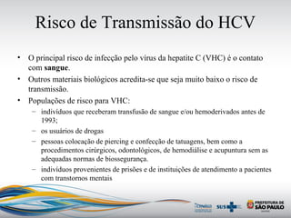 Risco de Transmissão do HCV
• O principal risco de infecção pelo vírus da hepatite C (VHC) é o contato
com sangue.
• Outros materiais biológicos acredita-se que seja muito baixo o risco de
transmissão.
• Populações de risco para VHC:
– indivíduos que receberam transfusão de sangue e/ou hemoderivados antes de
1993;
– os usuários de drogas
– pessoas colocação de piercing e confecção de tatuagens, bem como a
procedimentos cirúrgicos, odontológicos, de hemodiálise e acupuntura sem as
adequadas normas de biossegurança.
– indivíduos provenientes de prisões e de instituições de atendimento a pacientes
com transtornos mentais
 