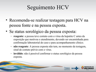 Seguimento HCV
• Recomenda-se realizar testagem para HCV na
pessoa fonte e na pessoa exposta.
• Se status sorológico da pessoa exposta:
– reagente: a pessoa teve contato com o vírus da hepatite C antes da
exposição que motivou o atendimento, devendo ser encaminhada para
confirmação laboratorial do caso e para acompanhamento clínico.
– não reagente: A pessoa exposta não tem, no momento da testagem,
sinal de contato prévio com o vírus.
– inválido: não é possível confirmar o status sorológico da pessoa
exposta.
 