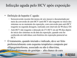 Infecção aguda pelo HCV após exposição
• Definição de hepatite C aguda:
– Soroconversão recente (há menos de seis meses) e documentada por
meio da conversão do anti-HCV (anti-HCV não reagente no início dos
sintomas ou no momento da exposição, com conversão para anti-HCV
reagente na segunda dosagem, realizada com intervalo de 90 dias); OU
– Anti-HCV não reagente e detecção da CV-HCV em até 90 dias depois
do início dos sintomas ou da data da exposição, quando esta for
conhecida em indivíduos com histórico de exposição potencial ao
HCV.
• O tratamento, quando iniciado e indicado, deve ser feito
preferencialmente com esquema terapêutico composto por
alfapeguinterferona, associado ou não à ribavirina,
independentemente do genótipo - alta chance de cura
 