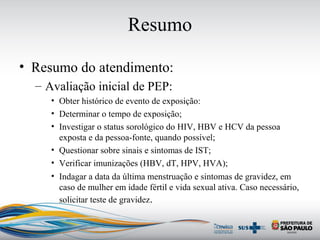 Resumo
• Resumo do atendimento:
– Avaliação inicial de PEP:
• Obter histórico de evento de exposição:
• Determinar o tempo de exposição;
• Investigar o status sorológico do HIV, HBV e HCV da pessoa
exposta e da pessoa-fonte, quando possível;
• Questionar sobre sinais e sintomas de IST;
• Verificar imunizações (HBV, dT, HPV, HVA);
• Indagar a data da última menstruação e sintomas de gravidez, em
caso de mulher em idade fértil e vida sexual ativa. Caso necessário,
solicitar teste de gravidez.
 