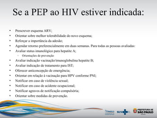 Se a PEP ao HIV estiver indicada:
• Prescrever esquema ARV;
• Orientar sobre melhor tolerabilidade do novo esquema;
• Reforçar a importância da adesão;
• Agendar retorno preferencialmente em duas semanas. Para todas as pessoas avaliadas:
• Avaliar status imunológico para hepatite A;
– Orientações de prevenção
• Avaliar indicação vacinação/imunoglobulina hepatite B;
• Avaliar indicação de tratamento para IST;
• Oferecer anticoncepção de emergência;
• Orientar em relação à vacinação para HPV conforme PNI;
• Notificar em caso de violência sexual;
• Notificar em caso de acidente ocupacional;
• Notificar agravos de notificação compulsória;
• Orientar sobre medidas de prevenção.
 